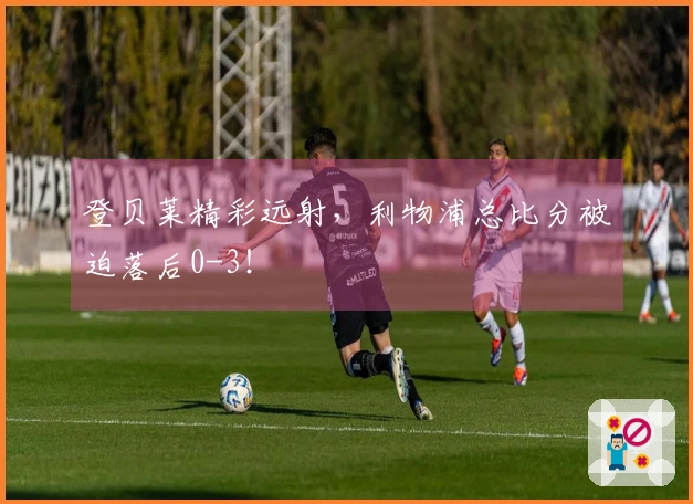 登贝莱精彩远射，利物浦总比分被迫落后0-3！