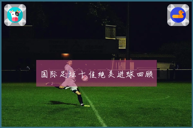 国际足坛十佳绝美进球回顾