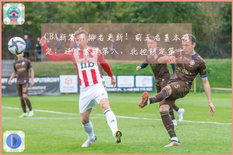CBA新赛季排名更新！前五名基本确定，辽宁紧追第八，北控锁定第十二，六队遭淘汰