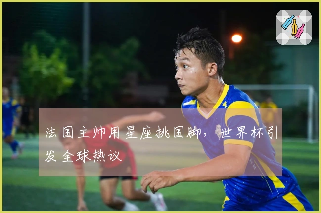 法国主帅用星座挑国脚，世界杯引发全球热议