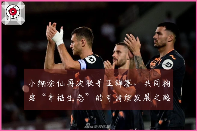 小糊涂仙再次联手亚锦赛，共同构建“幸福生态”的可持续发展之路