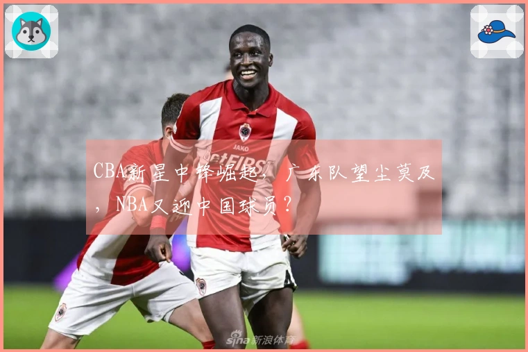 CBA新星中锋崛起，广东队望尘莫及，NBA又迎中国球员？