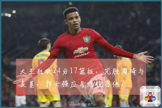 大王狂砍24分17篮板，完胜周琦与麦基，郭士强应考虑征召他？