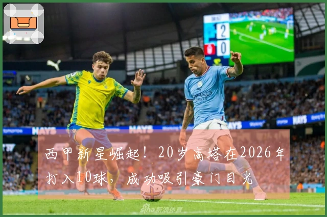 西甲新星崛起！20岁高塔在2026年打入10球，成功吸引豪门目光