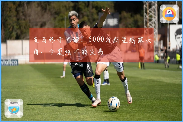 皇马终于觉醒！6000万新星崭露头角，今夏绝不能交易