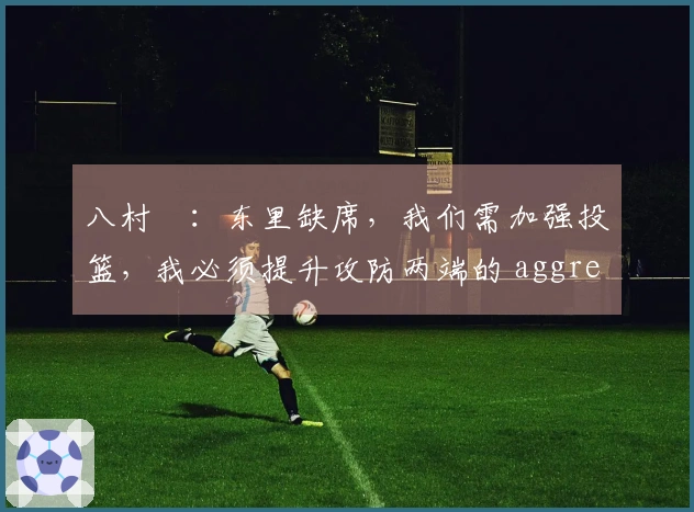 八村塁：东里缺席，我们需加强投篮，我必须提升攻防两端的 aggressiveness