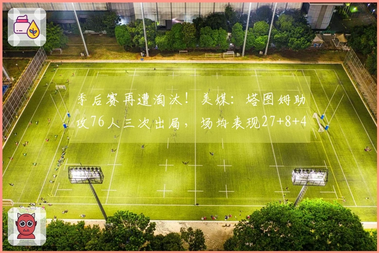 季后赛再遭淘汰！美媒：塔图姆助攻76人三次出局，场均表现27+8+4 向费城祈祷