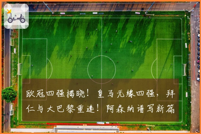 欧冠四强揭晓！皇马无缘四强，拜仁与大巴黎重逢！阿森纳谱写新篇章