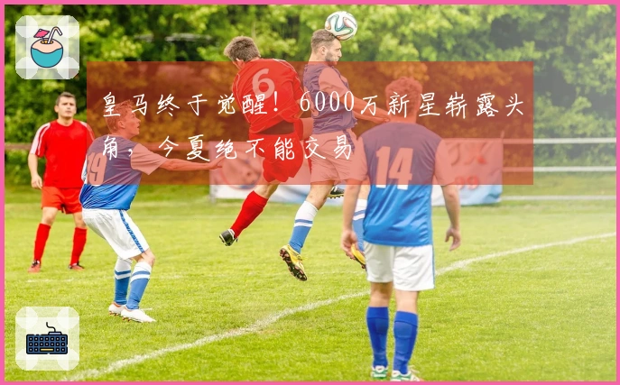 皇马终于觉醒！6000万新星崭露头角，今夏绝不能交易