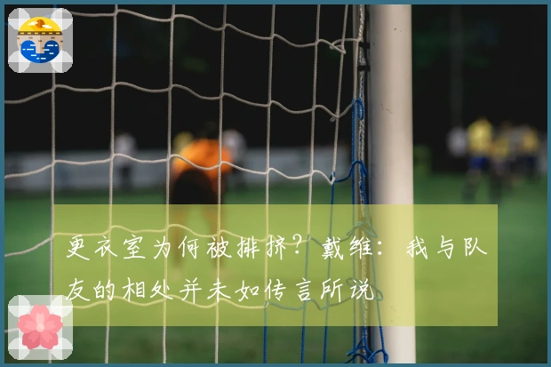 更衣室为何被排挤？戴维：我与队友的相处并未如传言所说