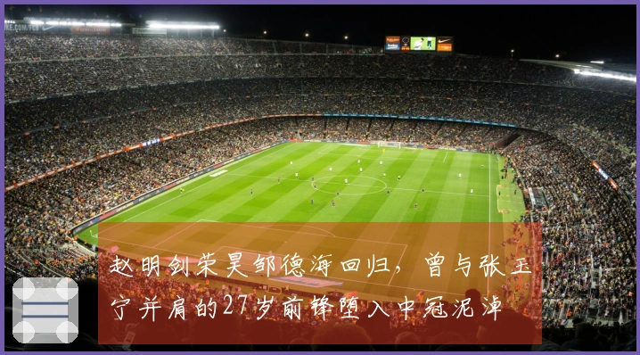 赵明剑荣昊邹德海回归，曾与张玉宁并肩的27岁前锋堕入中冠泥淖