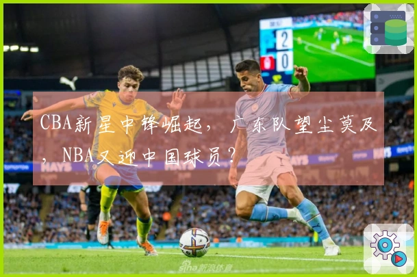 CBA新星中锋崛起，广东队望尘莫及，NBA又迎中国球员？